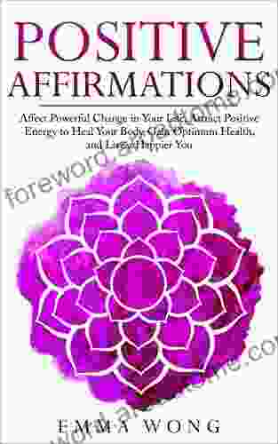 Positive Affirmations: Affect Powerful Change In Your Life Attract Positive Energy To Heal Your Body Gain Optimum Health And Live A Happier You